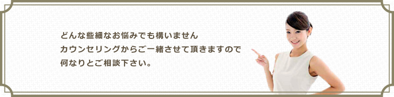 どんな些細なお悩みでも構いませんカウンセリングからご一緒させて頂きますので何なりとご相談下さい。
