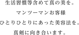 生活習慣等含めて真の美を。マンツーマンお客様ひとりひとりにあった美容法を。真剣に向き合います。